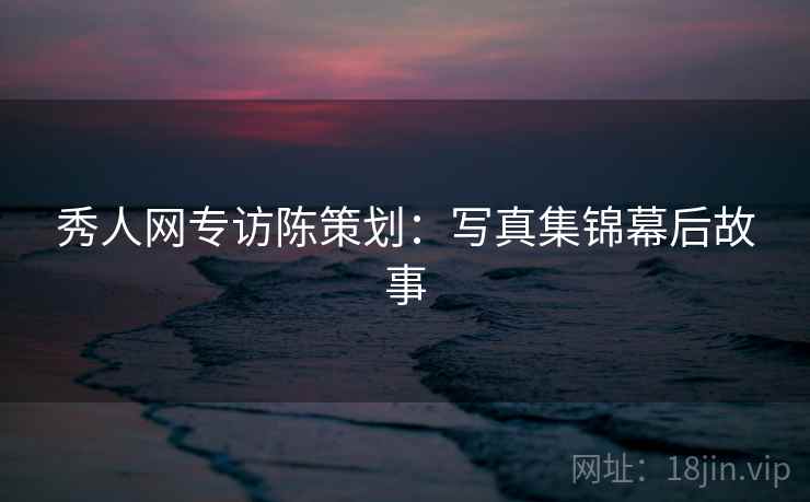 秀人网专访陈策划：写真集锦幕后故事
