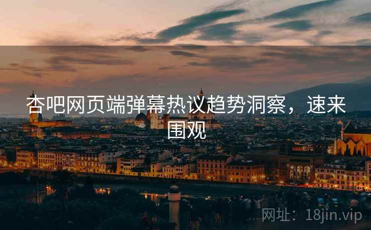 杏吧网页端弹幕热议趋势洞察，速来围观