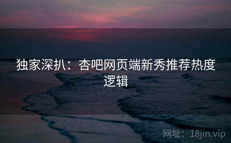 独家深扒：杏吧网页端新秀推荐热度逻辑