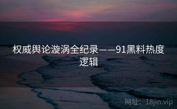 权威舆论漩涡全纪录——91黑料热度逻辑