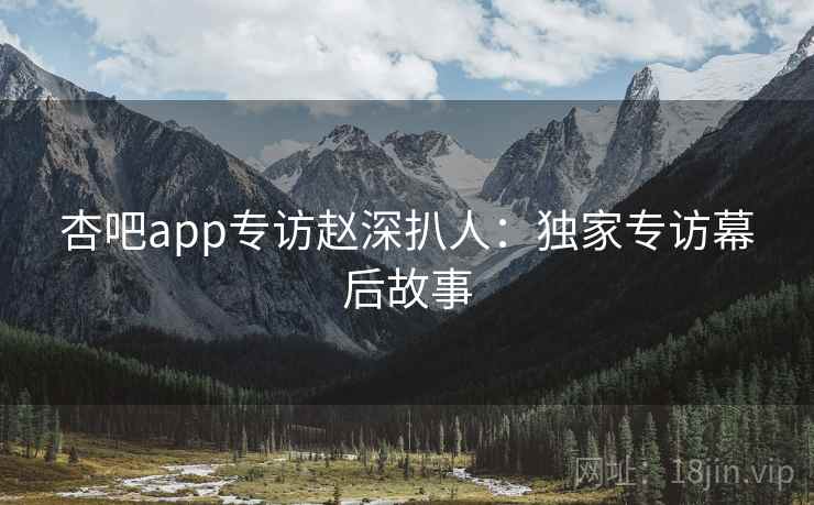 杏吧app专访赵深扒人：独家专访幕后故事