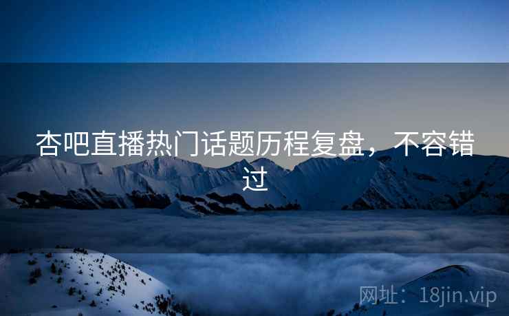 杏吧直播热门话题历程复盘，不容错过