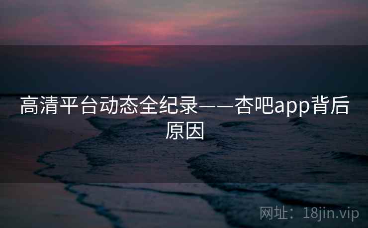 高清平台动态全纪录——杏吧app背后原因