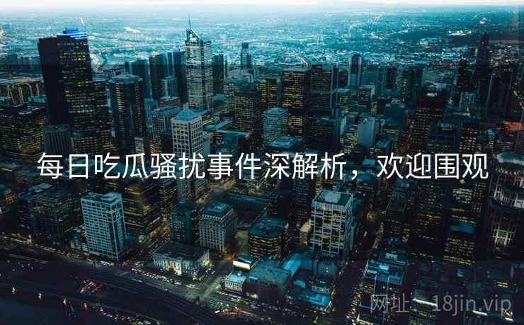 每日吃瓜骚扰事件深解析，欢迎围观