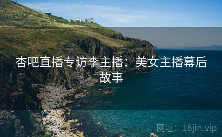 杏吧直播专访李主播：美女主播幕后故事
