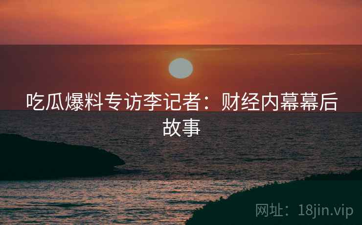 吃瓜爆料专访李记者：财经内幕幕后故事
