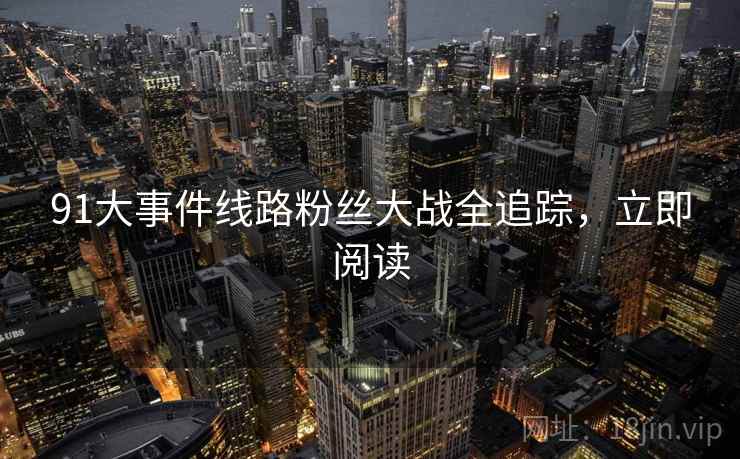 91大事件线路粉丝大战全追踪，立即阅读