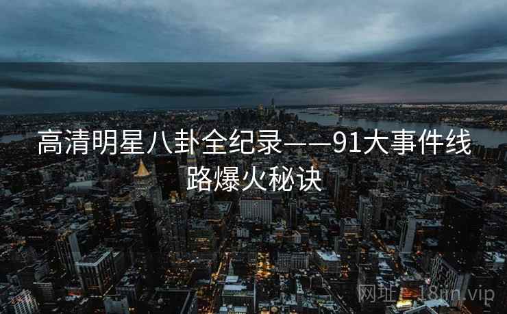高清明星八卦全纪录——91大事件线路爆火秘诀