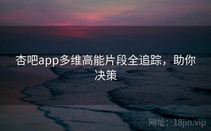 杏吧app多维高能片段全追踪，助你决策