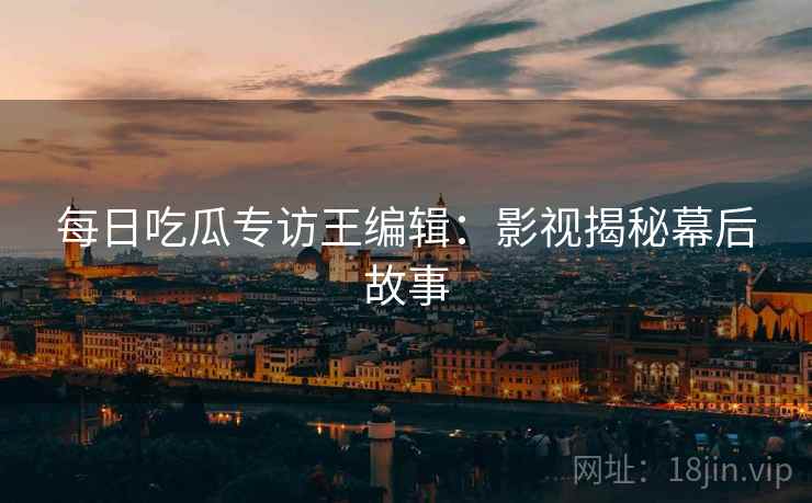 每日吃瓜专访王编辑：影视揭秘幕后故事