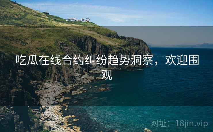 吃瓜在线合约纠纷趋势洞察，欢迎围观