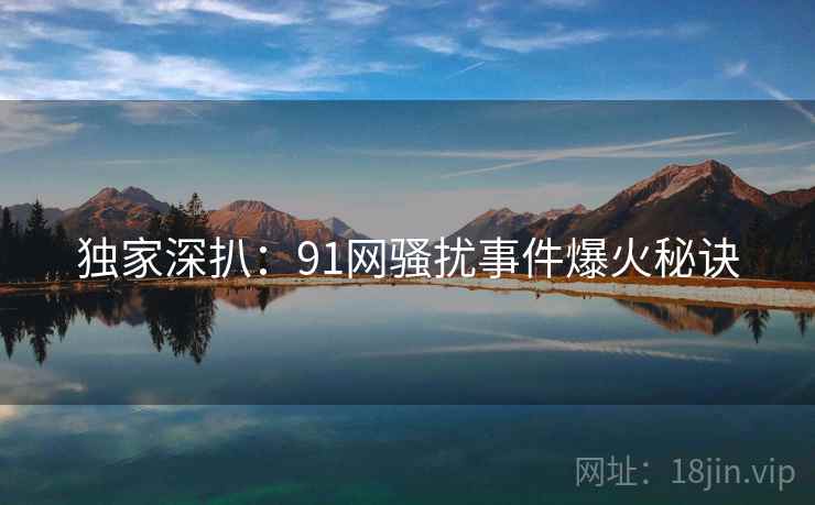独家深扒：91网骚扰事件爆火秘诀