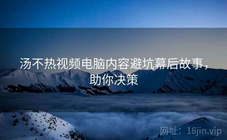 汤不热视频电脑内容避坑幕后故事，助你决策