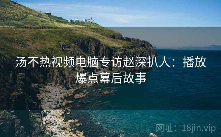 汤不热视频电脑专访赵深扒人：播放爆点幕后故事