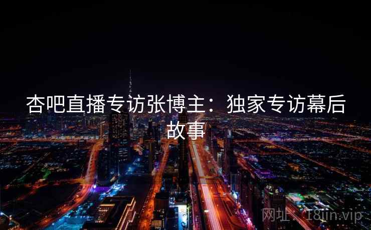 杏吧直播专访张博主：独家专访幕后故事